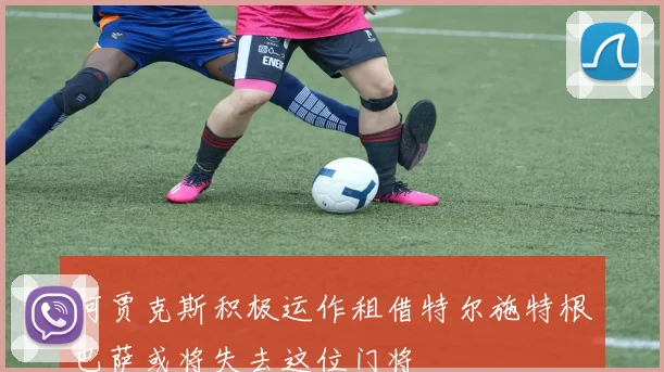 阿贾克斯积极运作租借特尔施特根巴萨或将失去这位门将