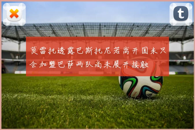 莫雷托透露巴斯托尼若离开国米只会加盟巴萨两队尚未展开接触