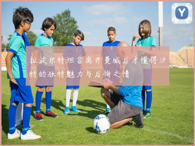 拉波尔特坦言离开曼城后才懂得沙特的独特魅力与后悔之情