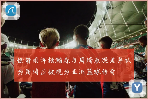 徐静雨评杨瀚森与周琦表现差异认为周琦应被视为亚洲篮球传奇